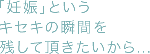 「妊娠」というキセキの瞬間を残して頂きたいから・・・