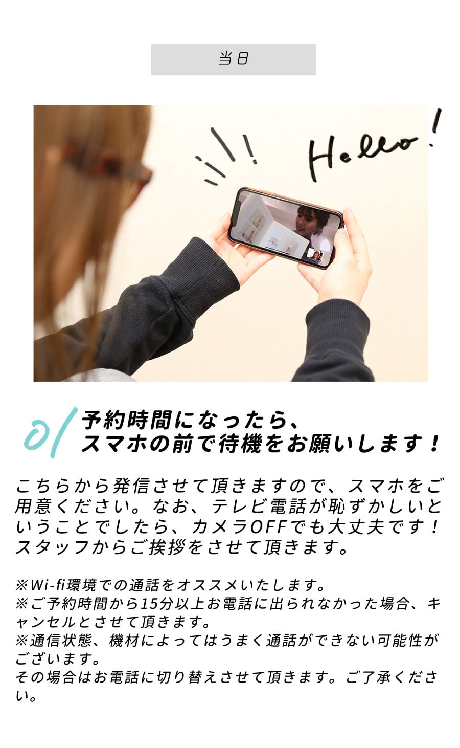 【当日】STEP01/予約時間になったら、スマホの前で待機をお願いします！こちらから発信させて頂きますので、スマホをご用意ください。なお、テレビ電話が恥ずかしいということでしたら、カメラOFFでも大丈夫です！スタッフからご挨拶をさせて頂きます。※Wi-fi環境での通話をオススメいたします。※ご予約時間から15分以上、もしお電話に出られなかった場合、キャンセルとさせて頂きます。※通信状態、機材によってはうまく通話ができない可能性がございます。その場合はお電話に切り替えさせて頂きます。ご了承ください。