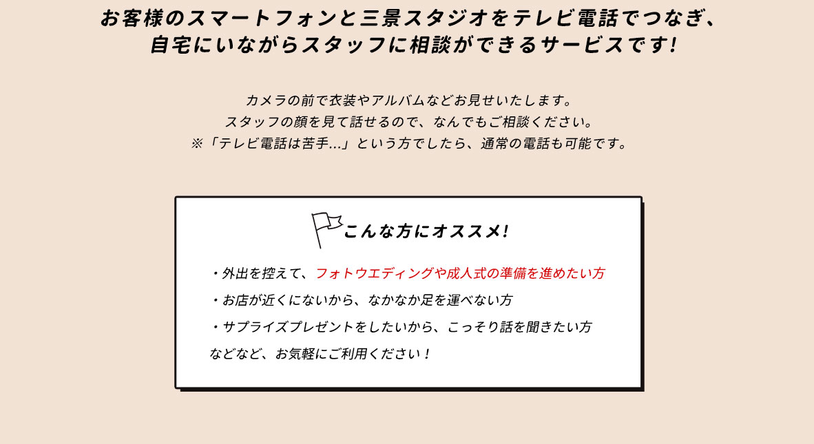 お客様のスマートフォンと三景スタジオをテレビ電話でつなぎ、自宅にいながらスタッフに相談ができるサービスです!カメラの前で衣装やアルバムなどお見せいたします。スタッフの顔を見て話せるので、なんでもご相談ください。※「テレビ電話は苦手...」という方でしたら、通常の電話も可能です。こんな方にオススメ!・外出を控えて、フォトウエディングや成人式の準備を進めたい方・お店が近くにないから、なかなか足を運べない方・サプライズプレゼントをしたいから、こっそり話を聞きたい方などなど、お気軽にご利用ください！