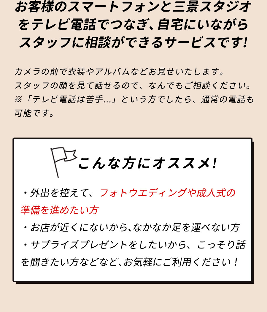 お客様のスマートフォンと三景スタジオをテレビ電話でつなぎ、自宅にいながらスタッフに相談ができるサービスです!カメラの前で衣装やアルバムなどお見せいたします。スタッフの顔を見て話せるので、なんでもご相談ください。※「テレビ電話は苦手...」という方でしたら、通常の電話も可能です。こんな方にオススメ!・外出を控えて、フォトウエディングや成人式の準備を進めたい方・お店が近くにないから、なかなか足を運べない方・サプライズプレゼントをしたいから、こっそり話を聞きたい方などなど、お気軽にご利用ください！