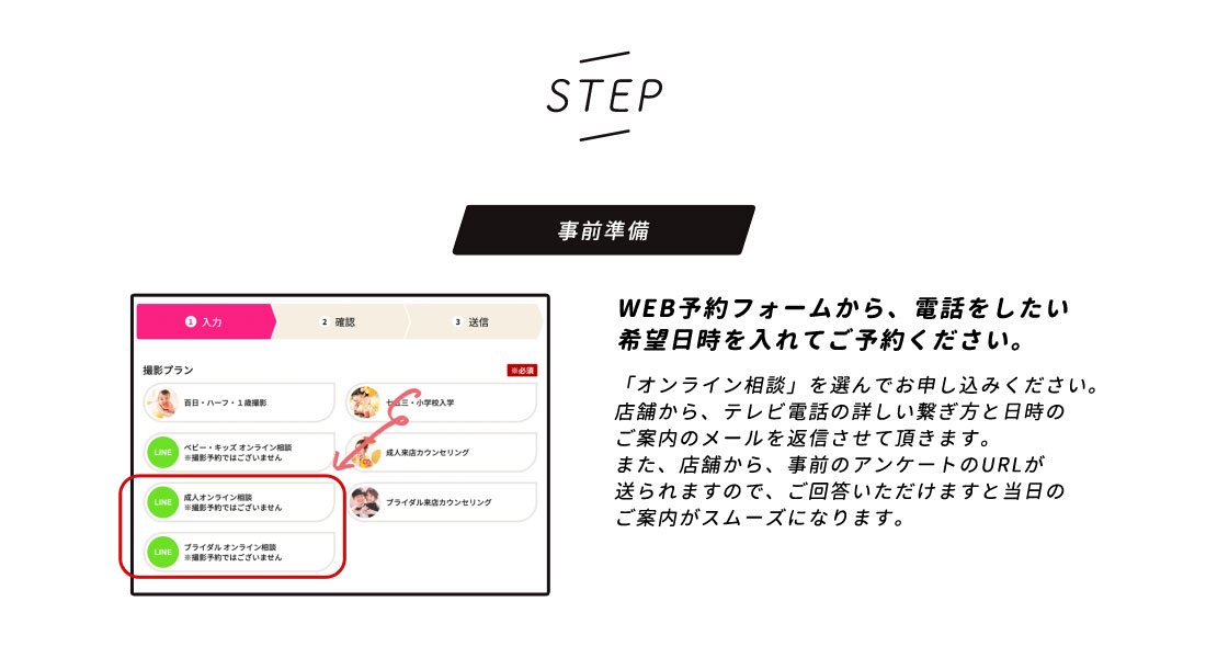 【STEP】事前準備/WEB予約フォームから、電話をしたい希望日時を入れてご予約ください。「WEBカウンセリング」を選んでお申し込みください。店舗から、テレビ電話の詳しい繋ぎ方と日時のご案内のメールを返信させて頂きます。また、店舗から、事前のアンケートのURLが送られますので、ご回答いただけますと当日のご案内がスムーズになります。