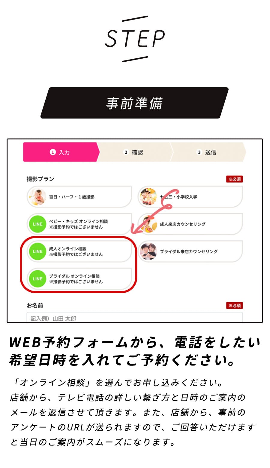 【STEP】事前準備/WEB予約フォームから、電話をしたい希望日時を入れてご予約ください。「WEBカウンセリング」を選んでお申し込みください。店舗から、テレビ電話の詳しい繋ぎ方と日時のご案内のメールを返信させて頂きます。また、店舗から、事前のアンケートのURLが送られますので、ご回答いただけますと当日のご案内がスムーズになります。