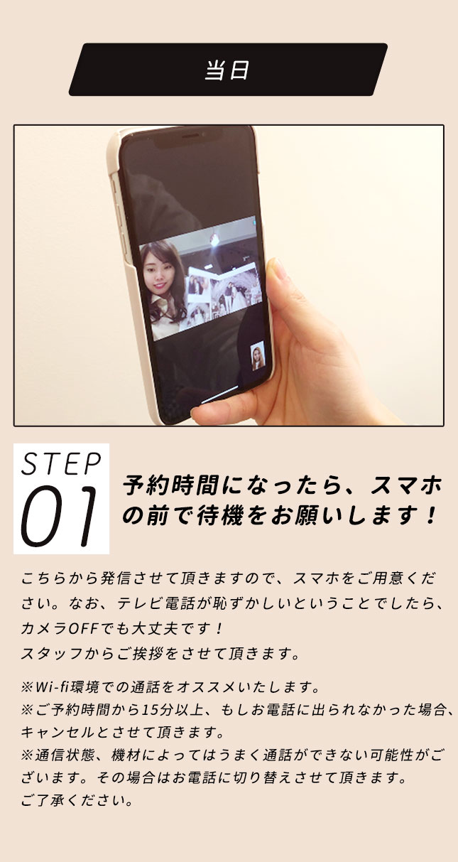 STEP01/予約時間になったら、スマホの前で待機をお願いします！こちらから発信させて頂きますので、スマホをご用意ください。なお、テレビ電話が恥ずかしいということでしたら、カメラOFFでも大丈夫です！スタッフからご挨拶をさせて頂きます。※Wi-fi環境での通話をオススメいたします。※ご予約時間から15分以上、もしお電話に出られなかった場合、キャンセルとさせて頂きます。※通信状態、機材によってはうまく通話ができない可能性がございます。その場合はお電話に切り替えさせて頂きます。ご了承ください。