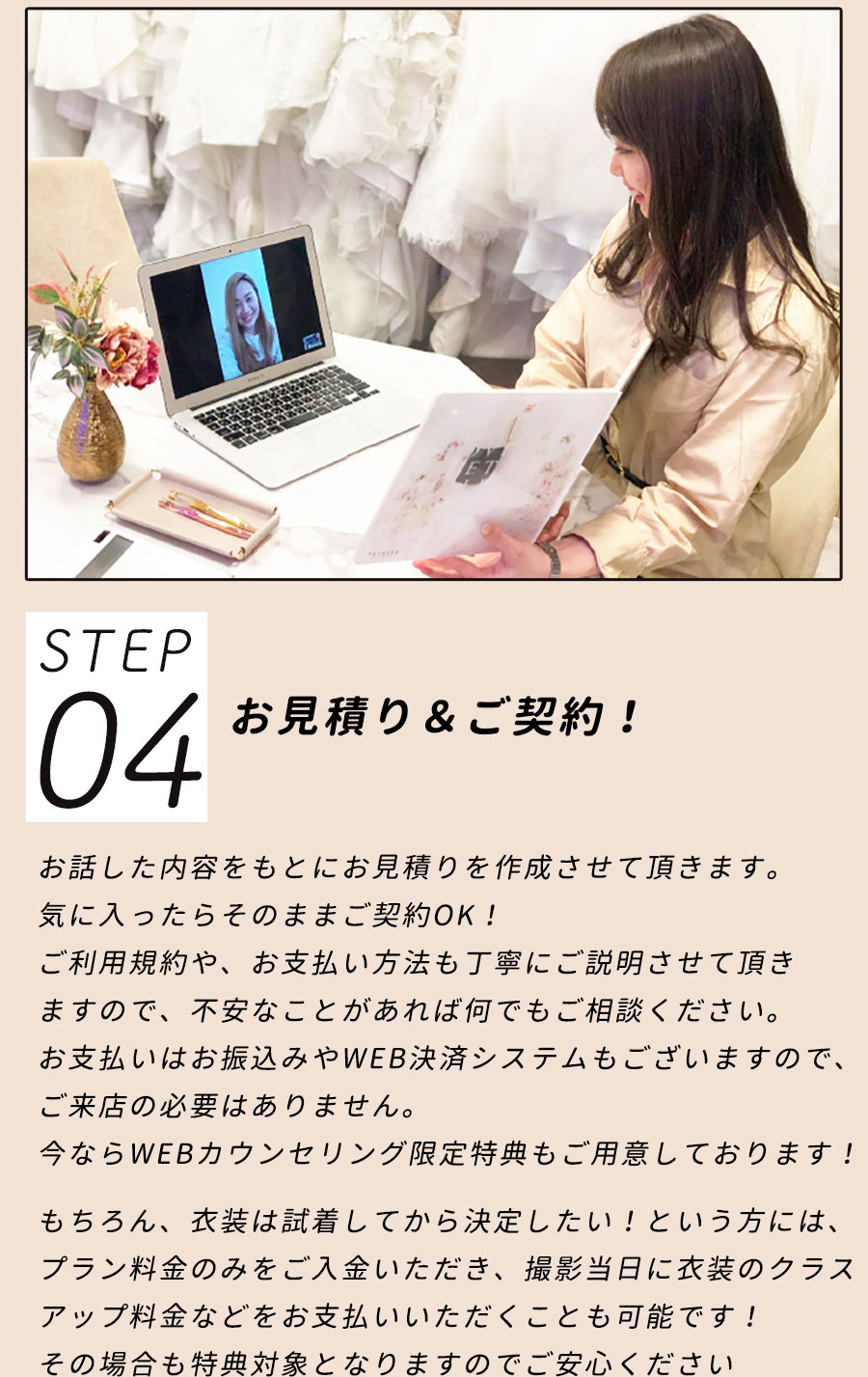 STEP04/お見積り＆ご契約！お話した内容をもとにお見積りを作成させて頂きます。気に入ったらそのままご契約OK！ご利用規約や、お支払い方法も丁寧にご説明させて頂きますので、不安なことがあれば何でもご相談ください。お支払いはお振込みやWEB決済システムもございますので、ご来店の必要はありません。今ならWEBカウンセリング限定特典もご用意しております！もちろん、衣装は試着してから決定したい！という方には、プラン料金のみをご入金いただき、撮影当日に衣装のクラスアップ料金などをお支払いいただくことも可能です！その場合も特典対象となりますのでご安心ください